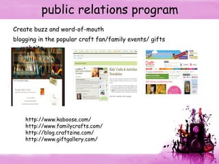 public relations program Create buzz and word-of-mouth  blogging in the popular craft fan/family events/ gifts website. http://www.kaboose.com/ http://www. familycrafts .com/ http://blog.craftzine.com/ http://www.giftgallery. com/ 