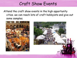 Craft Show Events Attend the craft show events in the high opportunity cities. we can reach lots of craft hobbyists and give out some samples. 
