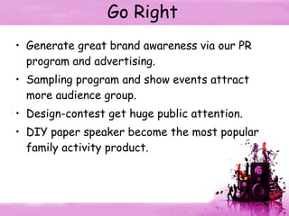 Go Right Generate great brand awareness via our PR program and advertising. Sampling program and show events attract more audience group. Design-contest get huge public attention. DIY paper speaker become the most popular family activity product. 
