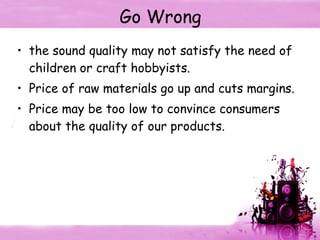 Go Wrong the sound quality may not satisfy the need of children or craft hobbyists. Price of raw materials go up and cuts margins. Price may be too low to convince consumers about the quality of our products. 