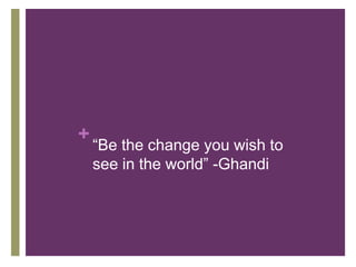 “Be the change you wish to see in the world” -Ghandi