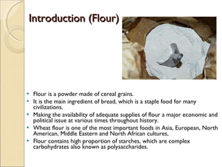 Introduction (Flour)  Flour is a powder made of cereal grains. It is the main ingredient of bread, which is a staple food for many civilizations. Making the availability of adequate supplies of flour a major economic and political issue at various times throughout history. Wheat flour is one of the most important foods in Asia, European, North American, Middle Eastern and North African cultures,  Flour contains high proportion of starches, which are complex carbohydrates also known as polysaccharides.  