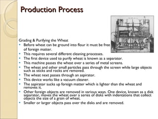 Production Process Grading & Purifying the Wheat  Before wheat can be ground into flour it must be free  of foreign matter. This requires several different cleaning processes.  The first device used to purify wheat is known as a separator.  This machine passes the wheat over a series of metal screens.  The wheat and other small particles pass through the screen while large objects such as sticks and rocks are removed.  The wheat next passes through an aspirator.  This device works like a vacuum cleaner.  The aspirator sucks up foreign matter which is lighter than the wheat and removes it.  Other foreign objects are removed in various ways. One device, known as a disk separator, moves the wheat over a series of disks with indentations that collect objects the size of a grain of wheat.  Smaller or larger objects pass over the disks and are removed. 