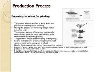 Production Process Preparing the wheat for grinding: The purified wheat is washed in warm water and placed in a centrifuge to be spun dry.  During this process any remaining foreign matter  is washed away.  The moisture content of the wheat must now be  controlled to allow the outer layer of bran to be  removed efficiently during grinding.  This process is known as conditioning or tempering.  Several methods exist of controlling the amount of water present within each grain of wheat.  Usually this involves adding, rather than removing, moisture.  Instead of water, wheat may also be conditioned with steam at various temperatures and pressures for various amounts of time.  If conditioning results in too much moisture, or if the wheat happens to be too moist after purification, water can be removed by vacuum dryers.  