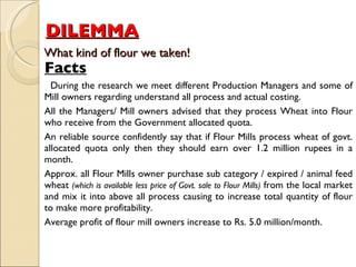 DILEMMA     What kind of flour we taken!  Facts During the research we meet different Production Managers and some of Mill owners regarding understand all process and actual costing.  All the Managers/ Mill owners advised that they process Wheat into Flour who receive from the Government allocated quota.  An reliable source confidently say that if Flour Mills process wheat of govt. allocated quota only then they should earn over 1.2 million rupees in a month.  Approx. all Flour Mills owner purchase sub category / expired / animal feed wheat  (which is available less price of Govt. sale to Flour Mills)  from the local market and mix it into above all process causing to increase total quantity of flour to make more profitability.  Average profit of flour mill owners increase to Rs. 5.0 million/month.  
