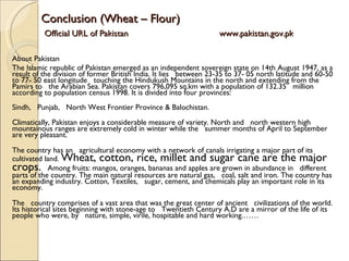 Conclusion (Wheat – Flour)   Official URL of Pakistan   www.pakistan.gov.pk About Pakistan The Islamic republic of Pakistan emerged as an independent sovereign state on 14th August 1947, as a result of the division of former British India. It lies   between 23-35 to 37- 05 north latitude and 60-50 to 77- 50 east longitude   touching the Hindukush Mountains in the north and extending from the Pamirs to   the Arabian Sea. Pakistan covers 796,095 sq.km with a population of 132.35   million according to population census 1998. It is divided into four provinces:  Sindh,   Punjab,   North West Frontier Province & Balochistan.  Climatically, Pakistan enjoys a considerable measure of variety. North and   north western high mountainous ranges are extremely cold in winter while the   summer months of April to September are very pleasant.  The country has an   agricultural economy with a network of canals irrigating a major part of its   cultivated land.  Wheat, cotton, rice, millet and sugar cane are the major crops.    Among fruits: mangos, oranges, bananas and apples are grown in abundance in   different parts of the country. The main natural resources are natural gas,   coal, salt and iron. The country has an expanding industry. Cotton, Textiles,   sugar, cement, and chemicals play an important role in its economy. The   country comprises of a vast area that was the great center of ancient   civilizations of the world. Its historical sites beginning with stone-age to   Twentieth Century A.D are a mirror of the life of its people who were, by   nature, simple, virile, hospitable and hard working.…… 