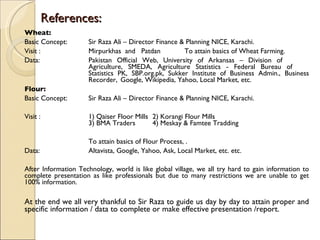 References: Wheat: Basic Concept: Sir Raza Ali – Director Finance & Planning NICE, Karachi.  Visit : Mirpurkhas  and  Patdan To attain basics of Wheat Farming. Data: Pakistan Official Web, University of Arkansas – Division of  Agriculture, SMEDA, Agriculture Statistics - Federal Bureau of  Statistics PK, SBP.org.pk, Sukker Institute of Business Admin., Business  Recorder,  Google, Wikipedia, Yahoo, Local Market, etc.  Flour: Basic Concept: Sir Raza Ali – Director Finance & Planning NICE, Karachi.  Visit : 1) Qaiser Floor Mills  2) Korangi Flour Mills  3) BMA Traders 4) Meskay & Famtee Tradding  To attain basics of Flour Process, . Data: Altavista, Google, Yahoo, Ask, Local Market, etc. etc. After Information Technology, world is like global village, we all try hard to gain information to complete presentation as like professionals but due to many restrictions we are unable to get 100% information.  At the end we all very thankful to Sir Raza to guide us day by day to attain proper and specific information / data to complete or make effective presentation /report. 