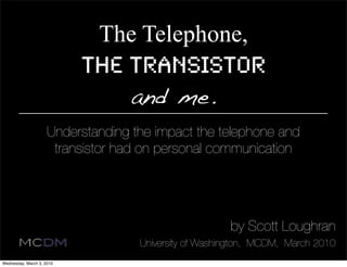 The Telephone,
                           the Transistor
                               and me.
                     Understanding the impact the telephone and
                      transistor had on personal communication




                                                       by Scott Loughran
                                    University of Washington, MCDM, March 2010
Wednesday, March 3, 2010
 