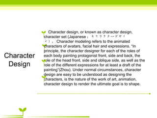 Character Design Character design, or known as character design, character set (Japanese ：キャラクターデザィン）， Character modeling refers to the animated characters of avatars, facial hair and expressions. “In principle, the character designer for each of the roles of each body painting protagonist front, side and back, the role of the head front, side and oblique side, as well as the role of the different expressions for at least a draft of the painting”(Zhou). Under normal circumstances, character design are easy to be understood as designing the characters, is the nature of the work of art, animation, character design to render the ultimate goal is to shape.  