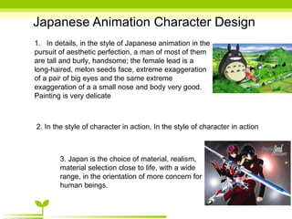Japanese Animation Character Design 1.  In details, in the style of Japanese animation in the pursuit of aesthetic perfection, a man of most of them are tall and burly, handsome; the female lead is a long-haired, melon seeds face, extreme exaggeration of a pair of big eyes and the same extreme exaggeration of a a small nose and body very good. Painting is very delicate 2. In the style of character in action, In the style of character in action 3. Japan is the choice of material, realism, material selection close to life, with a wide range, in the orientation of more concern for human beings. 