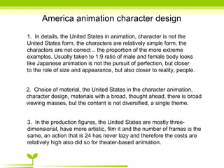 America animation character design 1.  In details, the United States in animation, character is not the United States form, the characters are relatively simple form, the characters are not correct .. the proportion of the more extreme examples. Usually taken to 1:9 ratio of male and female body looks like Japanese animation is not the pursuit of perfection, but closer to the role of size and appearance, but also closer to reality, people. 2.  Choice of material, the United States in the character animation, character design, materials with a broad, thought ahead, there is broad viewing masses, but the content is not diversified, a single theme. 3.  In the production figures, the United States are mostly three-dimensional, have more artistic, film it and the number of frames is the same, an action that is 24 has never lazy and therefore the costs are relatively high also did so for theater-based animation. 
