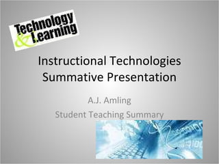 Instructional Technologies Summative Presentation A.J. Amling Student Teaching Summary 