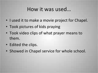 How it was used… I used it to make a movie project for Chapel. Took pictures of kids praying Took video clips of what prayer means to them. Edited the clips. Showed in Chapel service for whole school. 