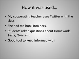 How it was used… My cooperating teacher uses Twitter with the class. She had me hook into hers. Students asked questions about Homework, Tests, Quizzes.  Good tool to keep informed with. 