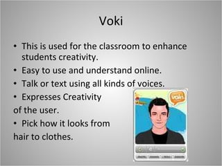 Voki This is used for the classroom to enhance students creativity.  Easy to use and understand online.  Talk or text using all kinds of voices. Expresses Creativity  of the user. Pick how it looks from  hair to clothes. 