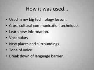 How it was used… Used in my big technology lesson. Cross cultural communication technique. Learn new information. Vocabulary New places and surroundings. Tone of voice  Break down of language barrier. 