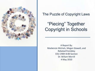 The Puzzle of Copyright Laws “Piecing” Together     Copyright in Schools A Report By: Mackenzie Michals, Megan Stowell, and RebekahTrombley EDU 290H 8:00 Section Dr. Willam Merrill 4 May 2010 