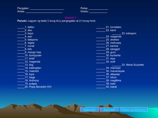 Pangalan: _______________________ Petsa: _____________ Antas: _________________________ Grado: ____________ Gawain 1 Panuto:  Lagyan ng tsek(√) kung ito’y pangngalan at (×) kung hindi. _____1. takbo ______ 21. tumatako _____2. ako ______ 22. kami _____3. kayo ______ 23. kahapon _____4. aso ______ 24. maganda _____5. telepono ______ 25. direktor _____6. sigaw ______ 26. mahusay _____7. nunal ______ 27. kanina _____8. lolo ______ 28. sanggol _____9. mango tree ______ 29. guro _____10. kompyuter ______ 30. kumanta _____11. brief ______ 31. siya _____12. maganda ______ 32. sutil _____13. ilog ______ 33. Maria Suzzette _____14. kalangitan ______ 34. mamaya _____15. maantot ______ 35. mananayaw  _____16. lupa ______ 36. alapaap _____17. baga ______ 37. bituin _____18. Anthony ______ 38. maglilinis _____19. pulgas ______ 39. bato _____20. Pope Benedict XVI ______ 40. bakal   Nakaraan Susunod Talaan   ng   Nilalaman 