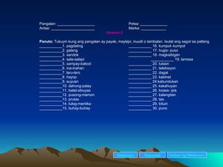 Pangalan: __________________ Petsa: _____________ Antas: _____________________ Marka: ____________ Gawain 2 Panuto:  Tukuyin kung ang pangalan ay payak, maylapi, inuulit o tambalan. Isulat ang sagot sa patlang. ___________1. pagdating ___________ 16. kumpol- kumpol ___________2. galang ___________ 17. hugis- puso ___________3. sandok ___________ 18. magkaibigan ___________4. sala-salapi ___________ 19. lamesa ___________5. sampay-bakod ___________ 20. tulaan ___________6. ina-inahan ___________ 21. telebisyon ___________7. laru-laro ___________ 22. dagat ___________8. hayop ___________ 23. kabinet ___________9. suyuan ___________ 24.kabundukan  ___________10. dahong-palay ___________ 25. kakahuyan ___________11. balat-sibuyas ___________ 26. boses- ipis ___________12. pusong-mamon ___________ 27. kalangitan ___________13. prutas ___________ 28. tao ___________14. tulog-mantika ___________ 29. bituin ___________15. buhay-buhay ___________ 30. puno Nakaraan Susunod Talaan   ng   Nilalaman 
