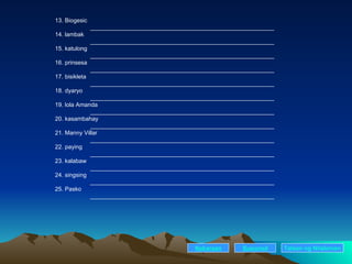 13. Biogesic ________________________________________________________ 14. lambak ________________________________________________________ 15. katulong ________________________________________________________ 16. prinsesa ________________________________________________________ 17. bisikleta ________________________________________________________ 18. dyaryo ________________________________________________________ 19. lola Amanda ________________________________________________________ 20. kasambahay ________________________________________________________ 21. Manny Villar ________________________________________________________ 22. paying ________________________________________________________ 23. kalabaw ________________________________________________________ 24. singsing ________________________________________________________ 25. Pasko ________________________________________________________ Nakaraan Susunod Talaan   ng   Nilalaman 