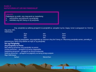 Aralin 4 KATUTURAN AT URI NG PANGHALIP Ang  panghalip  ay salitang ginagamit na panghalili sa  pangalan ng tao, bagay, lunan o pangyayari na  hindi na ibig pang ulitin. Halimbawa: Siya ako kami Sila sina doon Iyon dito kayo Gaya ng pangngalan, ang pagahalip ay mayroon ding iba’t ibang uri. Mayroong panghalip panao, pamatlig at panananong. Narito ang dalawa sa mga uri ng panghalip. Uri ng Panghalip Ang Panghalip na Panao May tatlong panauhan ang panghalip na panao. Unang panauhan – ginagamit sa taong nagsasalita. Ikalawang panauhan – ginagamit sa taong kinakausap. Ikatlong panauhan – ginagamit sa pagtukoy sa taong pinag-uusapan. Mga Halimbawa: Isahan Maramihan Nakaraan Susunod Talaan   ng   Nilalaman Layunin Pagkatapos ng aralin, ang mag-aaral ay inaasahang: naiintindihan ang katuturan ng panghalip. nakikilala ang iba’t ibang uri ng panghalip. 