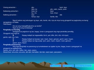 Unang panauhan - ako kami, tayo Akin, ko atin, natin, namin, amin Ikalawang panauhan -  ikaw, ko kayo Iyo, mo inyo, ninyo Ikatlong panauhan -  siya sila kanya, niya kanila, nila Ngunit isahan ang kahulugan ng  kayo, sila, kanila, nila, inyo, at  ninyo  kung ginagamit sa pagtutukoy sa taong iginagalang o di kilala. Halimbawa: Ano po ang maipaglilingkod ko sa  kanila? Kayo  po ba ang tumatawag? Panghalip na Pamatlig Ginagamit sa pagtuturo ng tao, bagay, lunan o pangyayari ang mga panahalip pamatlig. Ginagamit ang mga ito: ► Kapag malapit sa nagsasalita: ito-iri, yari; ditto, dini; nito- niri-niyari;  ganito, ayto, eto, heto. ► Kapag malapit sa kausap: iyan, niyan, diyan, ganyan, ganiri, ayan, hayan. ► Kapag malayo sa nag-uusap: iyon, yaon, niyon, niyaon, noon; ganoon,  gayon, ayun, hayun. Panghalip panananong Ang mga panghalip na pananong ay kumakatawan sa ngalan ng tao, bagay, lunan o pangyayari na ginagamit sa pagtatanong. Isahan: sino, ano, alin, kalian, ilan, saan, paano. Maramihan: sinu-sino, anu-ano, alin-alin, kai-kailan, ilan-ilan, saan-saan, paa-paano. Nakaraan Susunod Talaan   ng   Nilalaman 