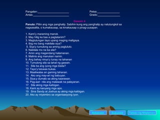 Pangalan:_____________________ Petsa:_______________ Antas:________________________ Grado:_______________ Gawain 4 Panuto:  Piliin ang mga panghalip. Sabihin kung ang panghalip ay natutungkol sa    nagsasalita, o kumakausap, sa kinakausap o pinag-uusapan. 1. Kami’y maraming manok. 2. May hilig ka bas a pagtatanim? 3. Magtulungan tayo upang maging maligaya. 4. Ibig mo bang makilala siya?   5. Siya’y tumulong sa aming pagluluto. 6. Nakilala mo na ba sila? 7. Amin ang magandang halamanan. 8. Malinis ang manukan namin. 9. Ang bahay ninyo’y tunay na tahanan 10. Tumulong sila sa lahat ng gawain. 11.  Sila ba ang iyong mga bisita? 12. Tayo’y luluwas bukas. 13. Maaliwalas an gaming tahanan. 14.  Ako ang may-ari ng babuyan. 15. Siya;y dumalo sa aking kaarawan. 16. Pag-aari  nila ang malawak na palayanan. 17.  Sila aking mga kaibigan. 18. Kami ay kanyang mga apo. 19.  Sina Sandy at Joshua ay aking mga kaibigan. 20. Ako ay miyembro sa organisasyong iyon. Nakaraan Susunod Talaan   ng   Nilalaman 