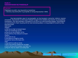 Aralin 5 KAKANIYAHAN NG PANGHALIP Layunin Pagkatapos ng aralin, ang mag-aaral ay inaasahang: 1. natutukoy ang kakanyahan ng panghalip sa isang pangungusap o talata. Ang mga panghalip, gaya rin ng pangngalan, ay may kausapan o panauhan, kailanan, kasarian, at kaukulan. Ang kasarian ay hindi agad matitiyak hangga’t hindi natatalos ang kasarian ng pangngalang kinakatawan. Ang mga panghalip na ginagamit na sa simuno ay nasa kaukulang palagyo, ang ginagamit na tuwirang-layon o layon ng pang-ukol ay nasa kaukulang palayon, at ang ginagamit na paari ay nasa kaukulang paari. Halimbawa Palagyo Ang  inyo  ay higit na karapat-dapat. Kami  ay humahanga sa laro. Ang  iyo  ay may kahigitan sa iba. Ang  kanila  ay may kalayuan sa bayan. Palayon Ito ay para sa  iyo. Ang paksa ay hinggil sa  kanila. Ang gawa niya ay iba kaysa  atin. Paari Ang damit na sutla ay  kanila. Amin  ang bukiring natatamnan ng palay. Hindi naming pinaniniwalaan ang balita  mo. Ang ani  ninyo  ay sapat na sa isang taon. Nakaraan Susunod Talaan   ng   Nilalaman 