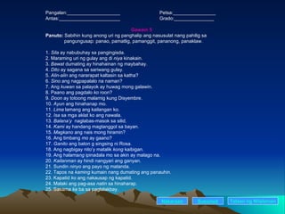 Pangalan:____________________ Petsa:________________ Antas:_______________________ Grado:_______________ Gawain 5 Panuto:  Sabihin kung anong uri ng panghalip ang nasusulat nang pahilig sa      pangungusap: panao, pamatlig, pamanggit, pananong, panaklaw. 1.  Sila  ay nabubuhay sa pangingisda. 2. Maraming uri ng gulay ang di  niya  kinakain. 3.  Bawat  dumating ay hinahainan ng maybahay. 4.  Dito  ay sagana sa sariwang gulay. 5.  Alin-alin  ang nararapat kaltasin sa katha? 6.  Sino  ang nagpapalalo na naman? 7. Ang  kuwan  sa palayok ay huwag mong galawin. 8. Paano ang pagdalo  ko  roon? 9.  Doon  ay totoong malamig kung Disyembre. 10.  Ayun  ang hinahanap mo. 11.  Lima  lamang ang kailangan ko. 12.  Isa  sa mga aklat ko ang nawala. 13.  Balana’y  naglabas-masok sa silid. 14.  Kami  ay handang magtanggol sa bayan. 15.  Magkano  ang nais mong hiramin? 16. Ang timbang  mo  ay gaano? 17.  Ganito  ang baton g singsing ni Rosa. 18. Ang nagbigay nito’y matalik  kong  kaibigan. 19. Ang halama ng  ipinadala mo sa akin ay malago na. 20.  Kailanman  ay hindi nangyari ang ganyan. 21. Sundin  ninyo  ang payo ng matanda. 22. Tapos na  kaming  kumain nang dumating ang panauhin. 23. Kapatid  ko  ang nakausap ng kapatid. 24. Malaki ang pag-asa  natin  sa hinaharap. 25. Sasama  ka  ba sa paglalakbay. Nakaraan Susunod Talaan   ng   Nilalaman 