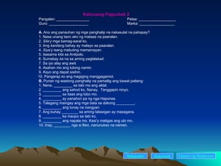 Kabuuang Pagsubok 2 Pangalan: ________________ Petsa: __________________ Guro: ___________________    Marka: _________________ A.  Ano ang panauhan ng mga panghalip na nakasulat na pahapay? 1. Nasa unang taon  ako  ng mataas na paaralan. 2.  Sila’y  mga kamag-aaral ko. 3. Ang  kanilang  bahay ay malayo sa paaralan. 4.  Siya’y  isang mabuting mamamayan. 5. Isasama  kita  sa Antipolo. 6. Sumabay  ka  na sa aming paglalakad. 7. Sa  iyo  alay ang awit. 8. Asahan mo ang tulong  namin. 9.  Kayo  ang dapat sisihin. 10. Pangarap  ko  ang magiging manggagamot. B.  Punan ng wastong panghalip na pamatlig ang bawat patlang: 1. Nene, _________ sa tabi mo ang aklat. 2. _________ ang sahod ko, Nanay.  Tanggapin ninyo. 3. _________ sa itaas ang lobo mo. 4. _________ ay panahon pa ng nga Hapones. 5. Talagang maingay ang mga bata sa dakong _________. 6. _________ ang tunay na nangyari. 7. Ang buhay ________ sa aming lalawigan ay masagana. 8. _________ ka maupo sa tabi ko. 9. _________ ang napala mo. Kasi’y matigas ang ulo mo. 10. Inay, ________ nga si Ben, nanunukso na naman. Nakaraan Susunod Talaan   ng   Nilalaman 