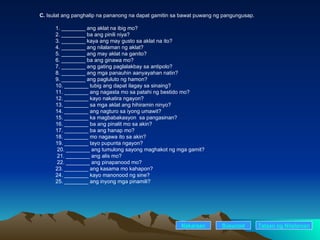 C.  Isulat ang panghalip na pananong na dapat gamitin sa bawat puwang ng pangungusap. 1. ________ ang aklat na ibig mo? 2. ________ ba ang pinili niya? 3. ________ kaya ang may gusto sa aklat na ito? 4. ________ ang nilalaman ng aklat? 5. ________ ang may aklat na ganito? 6. ________ ba ang ginawa mo? 7. ________ ang gating paglalakbay sa antipolo? 8. ________ ang mga panauhin aanyayahan natin? 9. ________ ang pagluluto ng hamon? 10. ________ tubig ang dapat ilagay sa sinaing? 11. ________ ang nagasta mo sa patahi ng bestido mo? 12. ________ kayo nakatira ngayon? 13. ________ sa mga aklat ang hihiramin ninyo? 14. ________ ang nagturo sa iyong umawit?   15. ________ ka magbabakasyon  sa pangasinan? 16. ________ ba ang pinalit mo sa akin? 17. ________ ba ang hanap mo? 18. ________ mo nagawa ito sa akin? 19. ________ tayo pupunta ngayon?   20. ________ ang tumulong sayong maghakot ng mga gamit?   21. ________ ang alis mo?   22. ________ ang pinapanood mo? 23. ________ ang kasama mo kahapon? 24. ________ kayo manonood ng sine? 25. ________ ang inyong mga pinamili?  Nakaraan Susunod Talaan   ng   Nilalaman 
