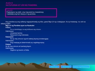 Aralin 6 KATUTURAN AT URI NG PANDIWA Ang pandiwa ay ang salitang nagpapahiwatig ng kilos, gawa Mga Uri ng o kalagayan. Ito ay tinatawag  na  verb  sa  wikang Ingles Mga uri ng Pandiwa ayon sa Kaukulan Palikas Ito ay ipinalalagay na ang kalikasan ang simuno. Halimbawa:  Umaaraw  kanina. Na tsunami  ang Indonesia. Katawanin Ito ay may simuno ngunit walang layong tumatanggap. Halimbawa:  Ang masipag at determinado ay  nagtatagumpay . Palipat Ito ay may simuno at tuwirang layon. Halimbawa:  Naglinis  ng kwarto si Delia. Nakaraan Susunod Layunin Pagkatapos ng aralin, ang mag-aaral ay inaasahang: nakikilala ang iba’t ibang uri ng pandiwa. Talaan   ng   Nilalaman 