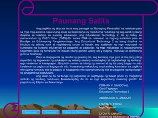 Paunang Salita Ang paglikha ng aklat na ito na may pamagat na “Bahagi ng Pananalita” na nakalaan para sa mga mag-aaral na nasa unang antas sa Sekondarya ay maituturing na bahagi ng pag-aaral ng isang disiplina sa kolehiyo sa kursong edukasyon, ang Educational Technology 2. Ito ay batay sa memorandum ng CHED Order (CMO)-30  series 2004 na nakasaad sa bagong kurikulum para sa Batsilyer sa Edukasyong Pangsekondarya. Ang Educational Technology 2 ay isang disiplina na binubuo ng tatlong yunit at naglalayong turuan at hasain ang kaalaman ng mga mag-aaral na kumukuha ng kursong edukasyon sa paggamit at pagtuklas ng mga makabago at napapanahong kagamitan gaya ng kompyuter na maaari nilang gamitin upang sila’y maging  mahusay at epektibong guro sa hinaharap. Para sa ikagaganda ng resulta ng gawaing ito, ang kanilang mga guro at iba pang piling miyembro ng kagawaran ng edukasyon ay walang sawang sumubaybay at nagbabahagi ng kanilang  mga kaalaman at kasaysayan. Gayundin naman sa tulong ng internet at ng iba pang bagay na may kinalaman sa pagbuo at ikagaganda nito. Inaasahang makatulong ang kanilang karanasan sa paglikha nito upang humusay sila sa pagbuo at ikagaganda nito upang humusay sila sa paggawa ng mga bagay na ginagamit sa pagtututuro. Ang aklat na ito na bunga ng pagsisikap at pagtitiyaga ng bawat grupo ay magsilbing simbolo ng kanilang natutunan. Makadaragdag din ito sa mga kagamitang maaaring gamitin sa pagtuturo ng Filipino sa Sekondarya. FOR-IAN V. SANDOVAL  Guro/Tagapayo Educationa Technology 2 ADORACION A. JAMOLIN LOVITA G. FISCAL Mga Tagasuri LYDIA R. CHAVEZ Dekana ng edukasyon sa kolehiyo Nakaraan Susunod Talaan   ng   Nilalaman 