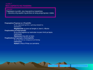 Aralin 7 MGA ASPEKTO NG PANDIWA Pangnagdaan/Naganap na o Perpektibo Ito ay nagsasaad ng kilos o gawang natupad na. Halimbawa:  Nagdeposito  ng pera sa bangko si Jean b. Albutra Pangkasalukuyan/Imperpektibo Ito ay ang pagkilos ay nasimulan na pero hindi pa tapos. Halimbawa:  Natutunaw  ang yelo sa baso. Panghinaharap/Gaganapin o kontemplatibo Ito ay ang kilos ay mangyayari pa lamang. Halimbawa:  Kakain  si Nicco Pintac sa carinderia. Nakaraan Susunod Layunin Pagkatapos ng aralin, ang mag-aaral ay inaasahang: . natutukoy ang aspekto ng pandiwa sa isang pangungusap o talata. Talaan   ng   Nilalaman 