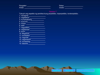 Pangalan: _________________________ Petsa: ____________________ Antas: ____________________________ Grado: ___________________ Gawain 7 Tukuyin ang aspekto ng pandiwa kung  perpektibo, imperpektibo, kontemplatibo . 1. nanaginip __________________ 2. naglalakad _________________ 3. humahakbang_____________ 4. susunod__________________ 5. iniwan ___________________ 6. aalis _____________________ 7. nagpaalam_________________ 8. nagdarasal ________________ 9. iinom _____________________ 10. Magluluto_________________ 11. tumatakbo ________________ 12. nagsulat __________________ 13. nagrereport _______________ 14. tumatawag ________________ 15. kakanta __________________ Nakaraan Susunod Talaan   ng   Nilalaman 