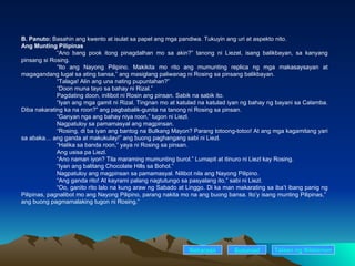 B. Panuto:  Basahin ang kwento at isulat sa papel ang mga pandiwa. Tukuyin ang uri at aspekto nito. Ang Munting Pilipinas “ Ano bang pook itong pinagdalhan mo sa akin?” tanong ni Liezel, isang balikbayan, sa kanyang pinsang si Rosing. “ Ito ang Nayong Pilipino. Makikita mo rito ang mumunting replica ng mga makasaysayan at magagandang lugal sa ating bansa,” ang masiglang paliwanag ni Rosing sa pinsang balikbayan. “ Talaga! Alin ang una nating pupuntahan?” “ Doon muna tayo sa bahay ni Rizal.” Pagdating doon, inilibot ni Rosin ang pinsan. Sabik na sabik ito.  “ Iyan ang mga gamit ni Rizal. Tingnan mo at katulad na katulad iyan ng bahay ng bayani sa Calamba. Diba nakarating ka na roon?” ang pagbabalik-gunita na tanong ni Rosing sa pinsan. “ Ganyan nga ang bahay niya roon,” tugon ni Liezl. Nagpatuloy sa pamamasyal ang magpinsan. “ Rosing, di ba iyan ang bantog na Bulkang Mayon? Parang totoong-totoo! At ang mga kagamitang yari sa abaka… ang ganda at makukulay!” ang buong paghangang sabi ni Liezl.  “ Halika sa banda roon,” yaya ni Rosing sa pinsan. Ang usisa pa Liezl. “ Ano naman iyon? Tila maraming mumunting burol.” Lumapit at itinuro ni Liezl kay Rosing. “ Iyan ang balitang Chocolate Hills sa Bohol.” Nagpatuloy ang magpinsan sa pamamasyal. Nilibot nila ang Nayong Pilipino. “ Ang ganda rito! At kayrami palang nagtutungo sa pasyalang ito,” sabi ni Liezl. “ Oo, ganito rito lalo na kung araw ng Sabado at Linggo. Di ka man makarating sa iba’t ibang panig ng Pilipinas, pagnalibot mo ang Nayong Pilipino, parang nakita mo na ang buong bansa. Ito’y isang munting Pilipinas,”  ang buong pagmamalaking tugon ni Rosing.” Nakaraan Susunod Talaan   ng   Nilalaman 