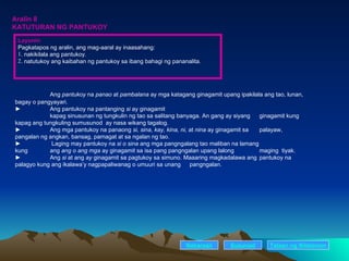 Aralin 8 KATUTURAN NG PANTUKOY Ang  pantukoy  na  panao  at  pambalana  ay mga katagang ginagamit upang ipakilala ang tao, lunan, bagay o pangyayari. ► Ang pantukoy na pantanging  si  ay ginagamit  kapag sinusunan ng tungkulin ng tao sa salitang banyaga. An gang ay siyang  ginagamit kung kapag ang tungkuling sumusunod  ay nasa wikang tagalog. ► Ang mga pantukoy na panaong  si, sina, kay, kina, ni,  at  nina  ay ginagamit sa  palayaw, pangalan ng angkan, bansag, pamagat at sa ngalan ng tao. ►   Laging may pantukoy na  si o sina  ang mga pangngalang tao maliban na lamang  kung  ang  ang o ang mga  ay ginagamit sa isa pang pangngalan upang lalong  maging  tiyak. ►  Ang  si  at ang  ay  ginagamit sa pagtukoy sa simuno. Maaaring magkadalawa ang  pantukoy na palagyo kung ang ikalawa’y nagpapaliwanag o umuuri sa unang  pangngalan. Nakaraan Susunod Layunin Pagkatapos ng aralin, ang mag-aaral ay inaasahang: . nakikilala ang pantukoy. . natutukoy ang kaibahan ng pantukoy sa ibang bahagi ng pananalita. Talaan   ng   Nilalaman 
