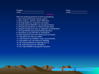 Panglan: ______________________ Petsa: __________________ Antas: ________________________ Grado: _________________ Gawain 8 Piliin ang wastong pantukoy sa loob ng panaklong.  1. Ako’y (ang,si) Princess, tubong Laguna. 2. Ako’y (ang,si)  Jasmine, anak ni Bernardo. 3. (Si,Ang) palaka ay nanghuhuli ng langaw. 4. (Ang,Si) premier Malenkov ay umuugit sa Rusya. 5. (Ang,Si) Haring Steven ay mabait at maka Diyos. 6. (Ang,Si) Pangulong Arroyo ay nagliwaliw sa Switzerland. 7. (Si,Ang) Bathala ang pinakamakapangyarihan. 8. Ang bahay (ni,ng) Del Pilar ay isinasaayos. 9. (Ang mga,Sina) Juan kahit saang pook ay marami. 10. Ang paa(ni,ng) mesa ay nabali. 11. Ang hanap ko ay bulaklak ( nang, ng) gumamela. 12. Ang salamin (sa, ng) kwarto ay nabasag. 13. (Si, Ang) presidente ay nagtungo sa U.S. 14. (Si, Ang) aking guro ay masayahin. 15. (Si, Ang) kabataan ang pag-asa ng bayan. Nakaraan Susunod Talaan   ng   Nilalaman 