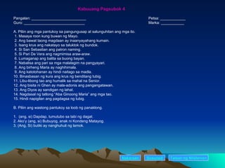 Kabuuang Pagsubok 4 Pangalan: __________________________ Petsa: ____________ Guro: _____________________________ Marka: ___________ A. Piliin ang mga pantukoy sa pangungusap at salunguhitan ang mga ito. 1. Masaya roon kung buwan ng Mayo. 2. Ang bawat taong magdaan ay inaanyayahang kumain. 3. Isang krus ang nakatayo sa taluktok ng bundok. 4. Si San Sebastian ang patron naming. 5. Si Pari De Vera ang nagmimisa araw-araw. 6. Lumaganap ang balita sa buong bayan. 7. Nabalisa ang pari sa mga malalagim na pangyayari. 8. Ang birheng Maria ay naghihimala. 9. Ang katotohanan ay hindi naitago sa madla. 10. Binasbasan ng kura ang krus ng benditang tubig. 11. Libu-libong tao ang humalik sa mahal na Senior. 12. Ang bisita ni Ghen ay mala-adonis ang pangangatawan. 13. Ang Diyos ay sandigan ng lahat. 14. Nagdasal ng tatlong “Aba Ginoong Maria” ang mga tao. 15. Hindi napigilan ang pagdagsa ng tubig. B. Piliin ang wastong pantukoy sa loob ng panaklong. 1.  (ang, si) Dapdap, tumutubo sa tabi ng dagat. 2. Ako’y (ang, si) Bubuyog, anak ni Kondeng Matayog. 3. (Ang, Si) butiki ay nanghuhuli ng lamok. Nakaraan Susunod Talaan   ng   Nilalaman 
