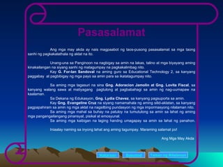 Pasasalamat Ang mga may akda ay nais magpaabot ng taos-pusong pasasalamat sa mga taong sanhi ng pagkakalathala ng aklat na ito. Unang-una sa Panginoon na nagbigay sa amin na lakas, talino at mga biyayang aming kinakailangan na siyang sanhi ng matagumpay na pagkakalimbag nito. Kay  G. For-Ian Sandoval  na aming guro sa Educational Technology 2, sa kanyang paggabay  at pagbibigay ng mga payo sa amin para sa ikatatagumpay nito. Sa aming mga tagasuri na sina  Gng. Adoracion Jamolin at Gng. Lovita Fiscal , sa kanyang walang sawa at matiyagang  pagtulong at pagbabahagi sa amin ng nag-uumapaw na kaalaman. Sa Dekana ng Edukasyon,  Gng. Lydia Chavez , sa kanyang pagsuporta sa amin. Kay  Gng. Evangeline Cruz  na siyang namamahala ng aming silid-aklatan, sa kanyang pagpapahiram sa amin ng mga aklat na nagsilbing pundasyon ng mga impormasyong nilalaman nito. Sa aming mga mahal sa buhay na patuloy na tumutulong sa amin sa lahat ng aming mga pangangailangang pinansyal, pisikal at emosyunal. Sa aming mga kaibigan na laging handng umagapay sa amin sa lahat ng panahon. Iniaalay naming sa inyong lahat ang aming tagumpay. Maraming salamat po! Ang Mga May Akda Nakaraan Susunod Talaan   ng   Nilalaman 