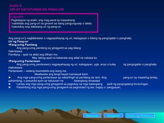 Aralin 9 URI AT KATUTURAN NG PANG-URI Ang  pang-uri’y  naglalarawan o nagpapahayag ng uri, kabagayan o bilang ng pangngalan o panghalip. Uri ng Pang-uri Pang-uring Pamilang Ang pang-uring  pamilang  ay ginagamit sa pag bilang Halimbawa: Pamilang – apat na aklat ang bilhain mo. May  labing-apat  na kabanata ang aklat na nabasa ko. Pang-uring Panlarawan Ang pang-uring  panlarawa’y  nagpapahayag ng uri, kabagayan, ugis, anyo o kulay  ng pangngalan o panghalip. Halimbawa: Panlarawan – walang  kasindakila  ang isang ina. Maaliwalas  ang langit kayat mamasyal kami. ►   Ang mga pang-uring panlarawan ay nakahihigit sa pamilang sa rami. Ang  pang-uri ay maaaring lantay, pahambing, o pasukdol ayon sa katuturan na  katangiang isinasaad.  ► Lantay ang mga pang-uring ginagamit sa pagtukoy sa mga katangiang  sarili ng pangngalang tinuturingan. ► Pahambing ang mga pang-uring ginagamit sa pagtutulad ng tao, bagay o  pangyayari. Nakaraan Susunod Layunin Pagkatapos ng aralin, ang mag-aaral ay inaasahang: nakikilala ang pang-uri na ginamit sa isang pangungusap o talata. natutukoy ang dalawang uri ng pang-uri. Talaan   ng   Nilalaman 