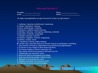 Kabuuang Pagsubok 5 Pangalan: _________________ Petsa: __________________ Antas: ____________________ Marka: ____________________ A.  Ibigay ang pagkakaiba ng mga sumusunod na lipon ng mga pang-uri. 1. mabango, masamyo,mahalimuyak, masansang 2.mataas, matangkad, matayog 3.mainit, maalinsangan, mabanas 4.mayabong, malabay,mayamungmong 5.makislap, makinang , maningning, maliwanag, makintab 6.malungkot, matamlay, mapanglaw 7.mabagal, makupad, matumal 8.malaswa, magaslaw, maharot, magaspang 9.matalino, mautak, maulo 10. mayabang, hambog, palalo,mahangi B.  Guhitan ang o ang mga pang-uri at tukuyin kung ito ay panlarawan o pamilang. 1. Ang Amerika at Rusya ay magsinlakas kung sandata ang pagbabatayan. 2. Di hamak na mas matipid si Nene kaysa kay Nena. 3. Di totoong matalino si Ramon kaysa kay Luis. 4. May dalang labinlimang bayabas si Rita para kay Jen. 5. vMagsinlago ang mga tanim namin. 6. Mayuming tulad ng sampaguita ang dalaga. 7. Apat ang nakuhang bangka ni Mang Tomas. 8. Mabagal si Aning kaysa kay Luisa. 9. Maligaya ang buhay ninyo kaysa sa amin. 10. Mahusay kumanta ang aking kaibigan. Nakaraan Susunod Talaan   ng   Nilalaman 