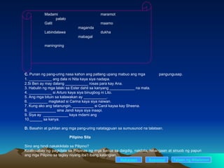 Madami maramot palalo Galit  maamo maganda Labindalawa dukha mabagal maningning C.  Punan ng pang-uring nasa kahon ang patlang upang mabuo ang mga  pangungusap. 1. ___________ ang dala ni Nita kaya siya nadapa. 2.Si Ben ay may dalang ___________ rosas para kay Ana. 3. Habulin ng mga lalaki sa Ester dahil sa kanyang ____________ na mata. 4. ___________ si Arturo kaya siya binugbog ni Lito. 5. Ang mga bituin sa kalawakan ay ___________. 6. _________ maglakad si Carina kaya siya naiwan. 7. Kung ako ang tatanungin, __________ si Carol kaysa kay Sheena. 8. _____________ sina Jandi kaya siya inaapi. 9. Siya ay  ____________ kaya mdami ang  10.______ sa kanya. D.  Basahin at guhitan ang mga pang-uring natatagpuan sa sumusunod na talataan. Pilipino Sila Sino ang hindi nakakikilala sa Pilipino? Kaalinsabay ng pagkilala sa Pilipinas ng mga bansa sa daigdig, nakilala, hinangaan at sinuob ng papuri  ang mga Pilipino sa taglay niyang iba’t ibang katangian. Nakaraan Susunod Talaan   ng   Nilalaman 
