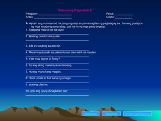 Kabuuang Pagsubok 6 Pangalan: ______________________ Petsa: ____________ Antas: _________________________ Grado: ___________ A.  Ayusin ang sumusunod na pangungusap sa pamamagitan ng paglalagay sa  tamang pusisyon    ng mga katagang pang-abay, pati na rin ng mga pang-angkop. 1. Talagang malaya na ba tayo? __________________________________________ 2. Walang pasok bukas pala. __________________________________________ 3. Sila ay tutulong sa atin din. __________________________________________ 4. Maraming dumalo sa palatuntunan daw kahit na maulan. __________________________________________ 5. Yata may lagnat si Totoy? __________________________________________ 6. Ito ang aking makakayanan lamang. __________________________________________ 7. Huwag muna kang magalit. __________________________________________ 8. Hindi umalis si Toti sana ng umaga. __________________________________________ 9. Walang ulan na. __________________________________________ 10. Ano ang iyong ipinagbibilin pa? __________________________________________ Nakaraan Susunod Talaan   ng   Nilalaman 