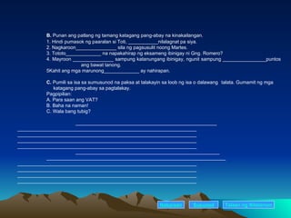 B.  Punan ang patlang ng tamang katagang pang-abay na kinakailangan. 1. Hindi pumasok ng paaralan si Toti, ___________nilalagnat pa siya. 2. Nagkaroon_______________ sila ng pagsusulit noong Martes. 3. Tototo_____________ na napakahirap ng eksameng ibinigay ni Gng. Romero? 4. Mayroon _______________ sampung katanungang ibinigay, ngunit sampung ________________puntos      ang bawat tanong. 5Kahit ang mga marunong_____________ ay nahirapan. C.  Pumili sa isa sa sumusunod na paksa at talakayin sa loob ng isa o dalawang  talata. Gumamit ng mga      katagang pang-abay sa pagtalakay. Pagpipilian: A. Para saan ang VAT? B. Baha na naman! C. Wala bang tubig?   ____________________________________________________ __________________________________________________________________ __________________________________________________________________ __________________________________________________________________ __________________________________________________________________ _____________________________________________________ __________________________________________________________________ __________________________________________________________________ __________________________________________________________________ __________________________________________________________________ __________________________________________________________________ Nakaraan Susunod Talaan   ng   Nilalaman 