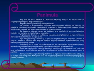 Panimula Ang aklat na ito---- BAHAGI NG PANANALITA(Unang taon)---- ay isinulat batay sa pangangailangan ng mga mag-aaral sa Filipino. Ang aklat na ito ay binubuo ng walong kabanata. Sa kabanata 1 ay pinagtuunan ng pansin ang pangngalan. Inigyang diin dito ang uri, kailanan at kasarian ng pangngalan. Pagkatapos ng mga aralin ay naghanda ang mga mayakda ng mga gawain upang masubok ang antas ng pagkaunawa ng mga mambabasa. Sa ikalawang kabanata naman ay tinatalakay ang panghalip at ang mga katangiang tinataglay nito bilang isa sa mga bahagi ng pananalita.  Ang kabanata  3 naman ay naglalayong papayabungin ang kaalaman ng mga mambabasa ukol sa pandiwa at sa kaurian at aspekto nito.  Mga detalye namang tumatalakay sa pantukoy ang tinatalakay sa ikaapat na kabanata at pang-uri  naman sa kabanata lima. Higit na pinagaan ang mga nilalaman ng kabanatang ito upang madaling maunawaan ng babasa. Tinatalakay din sa huling tatlong kabanata ang ilan pang bahagi ng pananalita gaya ng pangatnig, pang-abay at pang-ukol at ang mga impormasyong kaugnay sa pag-aaral nito.  Bukod sa mga Gawain, may mga kabuuang pagsubok din na sasagutan ang mga mag-aaral pagkatapos ng bawat kabanata upang higit na mahasa ang kanilang kakayahan sa pag-unawa at pagkilala.  Sana’y makatulong ng malaki ang aklat na ito sa mga mag-aaral sa Sekondarya lalung-lalo na sa mga nasa unang antas. Matugunan nawa nito ang pangangailangan at makatulong sa paglago ng kanilang kaalaman. Nakaraan Susunod Talaan   ng   Nilalaman 
