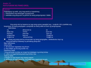 Aralin 11 KATUTURAN NG PANG-UKOL Ang  pang-ukol  ay kasama sa mga pang-ugnay sapagkat ang  tungkulin nito’y ipakilala ang kaugnayan ng isang pangngala o panghalip sa ibang salita sa loob ng pangungusap. Halimbawa: ng  alinsunod sa  sa laban kay  ni/nina  ayon kay kay/kina  para kay  ayon sa  tungkol kay  para sa  hinggil ka tungkol sa  alinsunod kay  hinggil sa ►  Kapag ang pang-ukol ay sinusundan ng isang pangngalan, nakakabubuo tayo ng  isang pariralang tinatawag na pariralang pang-ukol. Mga Halimbawa: Isang Salita 1 . Sa  hukuman nagwakas ang biruan. 2. Ang habilin  ng  ina ang sundin mo. Dalawang Salita 1 . Ang panukala ng tatay ay  tungod  sa katatagan ng aming buhay. 2.  Laban  sa kagandahang-asal ang ikinilos niya. Tatlong Salita 1. Hinggil sa mga  bayani ang napag-usapan. 2.  Alinsunod sa mga  nakarinig, ang lalaki ang nagsimula ng gulo. Nakaraan Susunod Layunin Pagkatapos ng aralin, ang mag-aaral ay inaasahang: . naiintindihan ang kahulugan ng pang-ukol. . nakikilala ang pang-ukol na ginamit sa isang pangungusap o talata. Talaan   ng   Nilalaman 