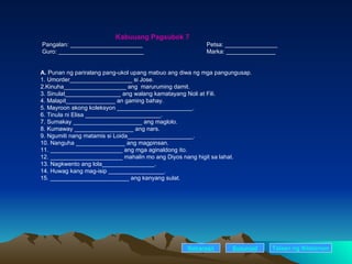 Kabuuang Pagsubok 7 Pangalan: ______________________ Petsa: ________________ Guro: __________________________ Marka: _______________ A.  Punan ng pariralang pang-ukol upang mabuo ang diwa ng mga pangungusap. 1. Umorder___________________ si Jose. 2.Kinuha___________________ ang  maruruming damit. 3. Sinulat_________________ ang walang kamatayang Noli at Fili. 4. Malapit_______________ an gaming bahay. 5. Mayroon akong koleksyon _______________________. 6. Tinula ni Elisa _______________________. 7. Sumakay _____________________ ang maglolo. 8. Kumaway __________________ ang nars. 9. Ngumiti nang matamis si Loida____________________. 10. Nanguha _______________ ang magpinsan. 11. ______________________ ang mga aginaldong ito. 12. ______________________ mahalin mo ang Diyos nang higit sa lahat. 13. Nagkwento ang lola________________. 14. Huwag kang mag-isip _________________. 15. ________________________ ang kanyang sulat. Nakaraan Susunod Talaan   ng   Nilalaman 
