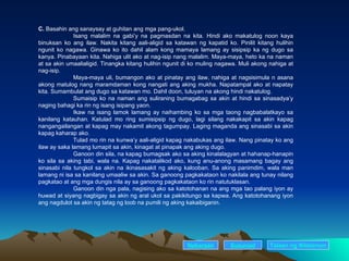 C.  Basahin ang sanaysay at guhitan ang mga pang-ukol. Isang malalim na gabi’y na pagmasdan na kita. Hindi ako makatulog noon kaya binuksan ko ang ilaw. Nakita kitang aali-aligid sa katawan ng kapatid ko. Pinilit kitang hulihin ngunit ko nagawa. Ginawa ko ito dahil alam kong mamaya lamang ay sisipsip ka ng dugo sa kanya. Pinabayaan kita. Nahiga ulit ako at nag-isip nang malalim. Maya-maya, heto ka na naman at sa akin umaalialigid. Tinangka kitang hulihin ngunit di ko muling nagawa. Muli akong nahiga at nag-isip. Maya-maya uli, bumangon ako at pinatay ang ilaw, nahiga at nagsisimula n asana akong matulog nang maramdaman kong nangati ang aking mukha. Napatampal ako at napatay kita. Sumambulat ang dugo sa katawan mo. Dahil doon, tuluyan na akong hindi nakatulog. Sumaisip ko na naman ang suliraning bumagabag sa akin at hindi sa sinasadya’y naging bahagi ka rin ng isang isipang yaon. Ikaw na isang lamok lamang ay naihambing ko sa mga taong nagbabalatkayo sa kanilang katauhan. Katulad mo ring sumisipsip ng dugo, lagi silang nakakapit sa akin kapag nangangailangan at kapag may nakamit akong tagumpay. Laging maganda ang sinasabi sa akin kapag kaharap ako. Tulad mo rin na kunwa’y aali-aligid kapag nakabukas ang ilaw. Nang pinatay ko ang ilaw ay saka lamang lumapit sa akin, kinagat at pinapak ang aking dugo. Ganoon din sila, na kapag bumagsak ako sa aking kinalalagyan at hahanap-hanapin ko sila sa aking tabi, wala na. Kapag nakatalikod ako, kung anu-anong masamang bagay ang sinasabi nila tungkol sa akin na ikinasasakit ng aking kalooban. Sa aking panimdim, wala man lamang ni isa sa kanilang umaaliw sa akin. Sa ganoong pagkakataon ko nakilala ang tunay nilang pagkatao at ang mga dungis nila ay sa ganoong pagkakataon ko rin natutuklasan. Ganoon din nga pala, nagising ako sa katotohanan na ang mga tao palang iyon ay huwad at siyang nagbigay sa akin ng aral ukol sa pakikitungo sa kapwa. Ang katotohanang iyon ang nagdulot sa akin ng tatag ng loob na pumili ng aking kakaibiganin. Nakaraan Susunod Talaan   ng   Nilalaman 