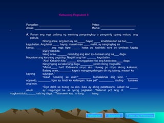 Kabuuang Pagsubok 8 Pangalan: ____________________ Petsa: _______________________ Antas: ________________________ Marka: ______________________ ` A.  Punan ang mga patlang ng wastong pang-angkop o pangatnig upang mabuo  ang    pabula. Noong araw, ang leon ay isa_____ hayop ____ kinatatakutan sa buo____  kagubatan. Ang lahat ____ hayop, malaki man ____ maliit, ay nangingilag sa  kanya. _________ ang mga tigre _____ halos ay kasinlaki niya ay umiiwas kapag  siya’y nakikita. Isang araw, ______ natutulog ang leon ay dumaan ang isa___ daga.  Napukaw ang kanyang pagtulog. Nagalit ang hari ______ kagubatan.  “ Aha! Kakainin kita,”______ sinunggaban nito ang kawa-awa____ daga.  Nanginginig sa takot ang daga,________ pinilit nitong magsalita. “ Mahal____ hari! Patawarin ninyo ako. Huwag po ninyo akong kakainin.  Balang araw,________ kayo’y mangangailangan din ng tulong, maaari ko  kayong  tulungan.” “ Ikaw! Tutulong sa akin?”________ humalakhak ang leon. “_______  eopardo, ________ tigre ay hindi ko kailangan. Ikaw pa!” __________ muling ` tumawa  ang leon. “ Sige dahil sa busog pa ako, ikaw ay aking patatawarin. Lakad na _____  uli-uli ay mag-iingat ka sa iyong paglakad. “Salamat po! Ang di  magkantututo______ sabi ng daga. “ Tatanawin kop  o itong  isang  Nakaraan Susunod Talaan   ng   Nilalaman 